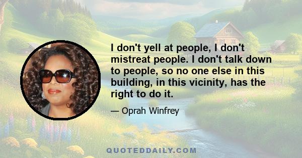 I don't yell at people, I don't mistreat people. I don't talk down to people, so no one else in this building, in this vicinity, has the right to do it.