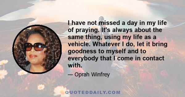 I have not missed a day in my life of praying. It's always about the same thing, using my life as a vehicle. Whatever I do, let it bring goodness to myself and to everybody that I come in contact with.