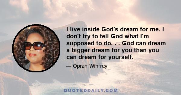 I live inside God's dream for me. I don't try to tell God what I'm supposed to do. . . God can dream a bigger dream for you than you can dream for yourself.