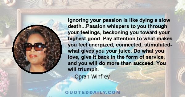 Ignoring your passion is like dying a slow death...Passion whispers to you through your feelings, beckoning you toward your highest good. Pay attention to what makes you feel energized, connected, stimulated- what gives 