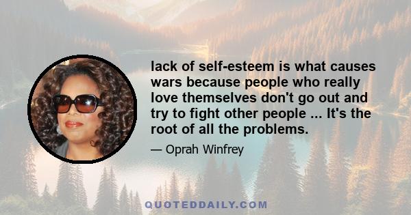 lack of self-esteem is what causes wars because people who really love themselves don't go out and try to fight other people ... It's the root of all the problems.