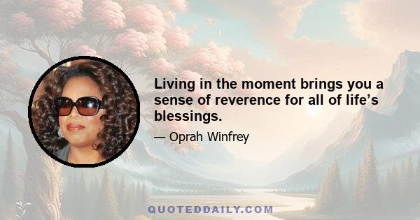 Living in the moment brings you a sense of reverence for all of life’s blessings.