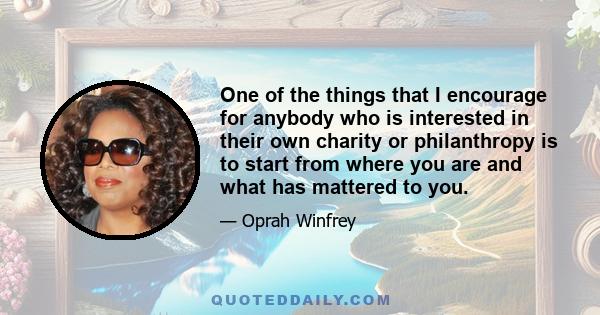 One of the things that I encourage for anybody who is interested in their own charity or philanthropy is to start from where you are and what has mattered to you.