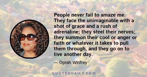 People never fail to amaze me. They face the unimaginable with a shot of grace and a rush of adrenaline; they steel their nerves; they summon their cool or anger or faith or whatever it takes to pull them through, and