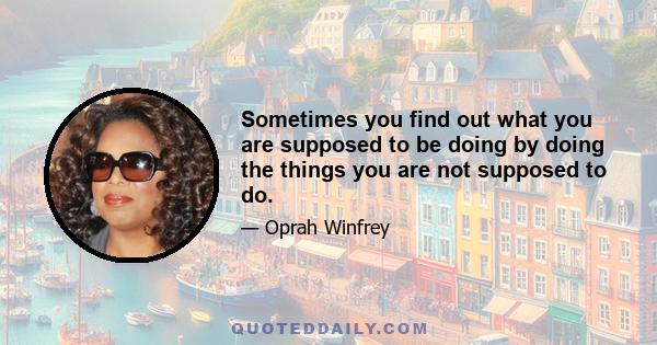 Sometimes you find out what you are supposed to be doing by doing the things you are not supposed to do.