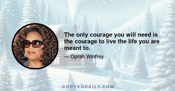 The only courage you will need is the courage to live the life you are meant to.