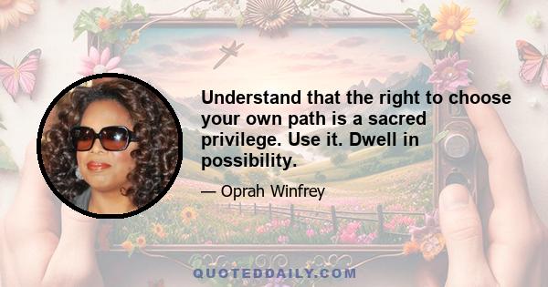 Understand that the right to choose your own path is a sacred privilege. Use it. Dwell in possibility.