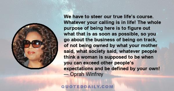 We have to steer our true life’s course. Whatever your calling is in life! The whole purpose of being here is to figure out what that is as soon as possible, so you go about the business of being on track, of not being