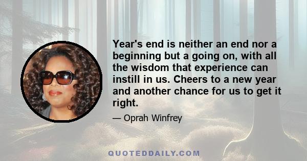 Year's end is neither an end nor a beginning but a going on, with all the wisdom that experience can instill in us. Cheers to a new year and another chance for us to get it right.