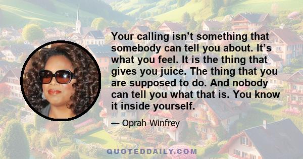 Your calling isn’t something that somebody can tell you about. It’s what you feel. It is the thing that gives you juice. The thing that you are supposed to do. And nobody can tell you what that is. You know it inside