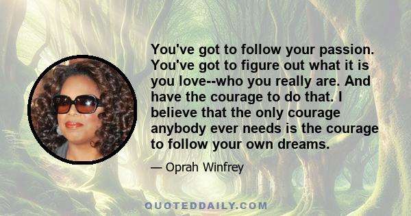 You've got to follow your passion. You've got to figure out what it is you love--who you really are. And have the courage to do that. I believe that the only courage anybody ever needs is the courage to follow your own