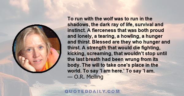 To run with the wolf was to run in the shadows, the dark ray of life, survival and instinct. A fierceness that was both proud and lonely, a tearing, a howling, a hunger and thirst. Blessed are they who hunger and