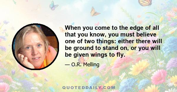 When you come to the edge of all that you know, you must believe one of two things: either there will be ground to stand on, or you will be given wings to fly.