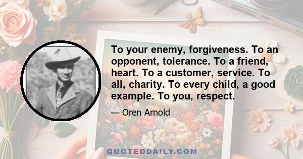 To your enemy, forgiveness. To an opponent, tolerance. To a friend, heart. To a customer, service. To all, charity. To every child, a good example. To you, respect.