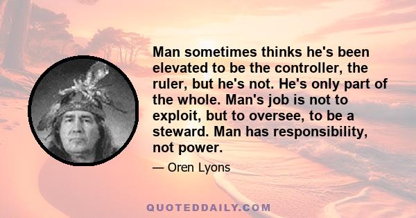 Man sometimes thinks he's been elevated to be the controller, the ruler, but he's not. He's only part of the whole. Man's job is not to exploit, but to oversee, to be a steward. Man has responsibility, not power.