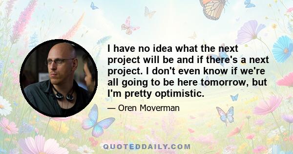 I have no idea what the next project will be and if there's a next project. I don't even know if we're all going to be here tomorrow, but I'm pretty optimistic.