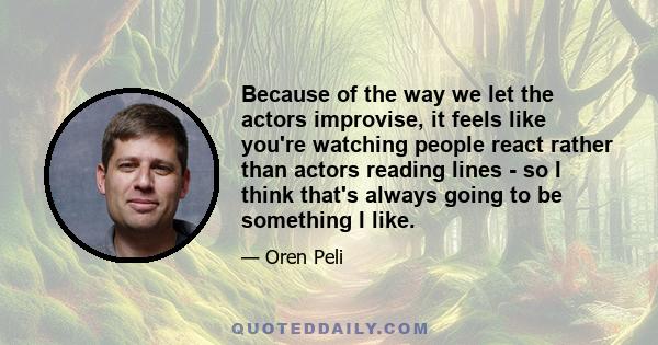 Because of the way we let the actors improvise, it feels like you're watching people react rather than actors reading lines - so I think that's always going to be something I like.