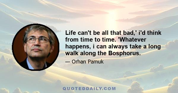 Life can't be all that bad,' i'd think from time to time. 'Whatever happens, i can always take a long walk along the Bosphorus.