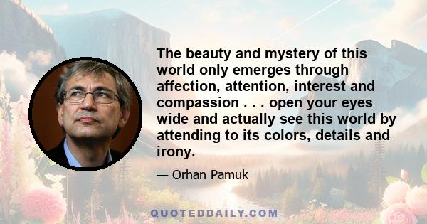 The beauty and mystery of this world only emerges through affection, attention, interest and compassion . . . open your eyes wide and actually see this world by attending to its colors, details and irony.