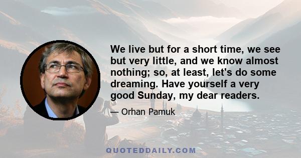 We live but for a short time, we see but very little, and we know almost nothing; so, at least, let's do some dreaming. Have yourself a very good Sunday, my dear readers.