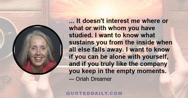 ... It doesn't interest me where or what or with whom you have studied. I want to know what sustains you from the inside when all else falls away. I want to know if you can be alone with yourself, and if you truly like