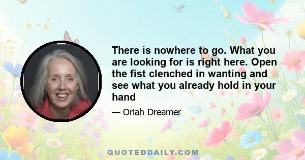 There is nowhere to go. What you are looking for is right here. Open the fist clenched in wanting and see what you already hold in your hand