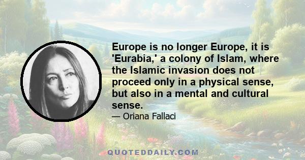 Europe is no longer Europe, it is 'Eurabia,' a colony of Islam, where the Islamic invasion does not proceed only in a physical sense, but also in a mental and cultural sense.