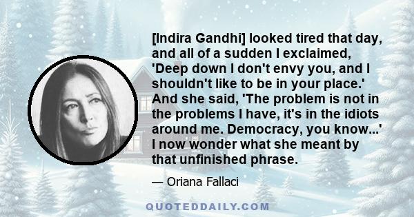 [Indira Gandhi] looked tired that day, and all of a sudden I exclaimed, 'Deep down I don't envy you, and I shouldn't like to be in your place.' And she said, 'The problem is not in the problems I have, it's in the