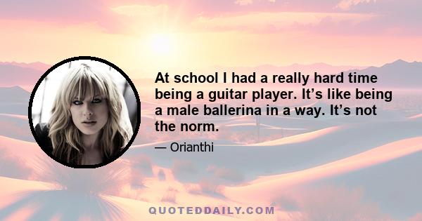 At school I had a really hard time being a guitar player. It’s like being a male ballerina in a way. It’s not the norm.