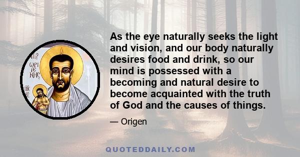 As the eye naturally seeks the light and vision, and our body naturally desires food and drink, so our mind is possessed with a becoming and natural desire to become acquainted with the truth of God and the causes of