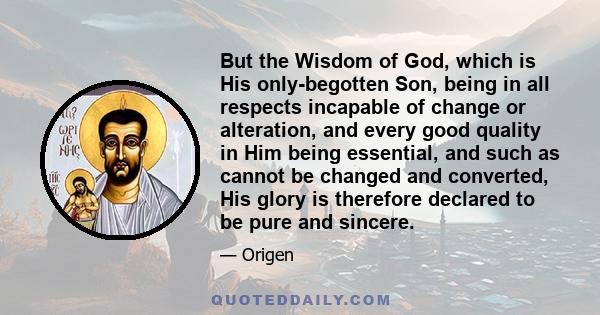 But the Wisdom of God, which is His only-begotten Son, being in all respects incapable of change or alteration, and every good quality in Him being essential, and such as cannot be changed and converted, His glory is