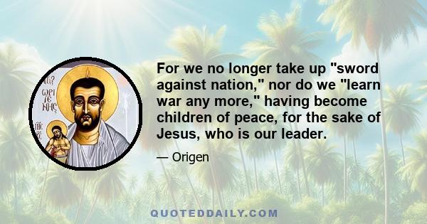 For we no longer take up sword against nation, nor do we learn war any more, having become children of peace, for the sake of Jesus, who is our leader.