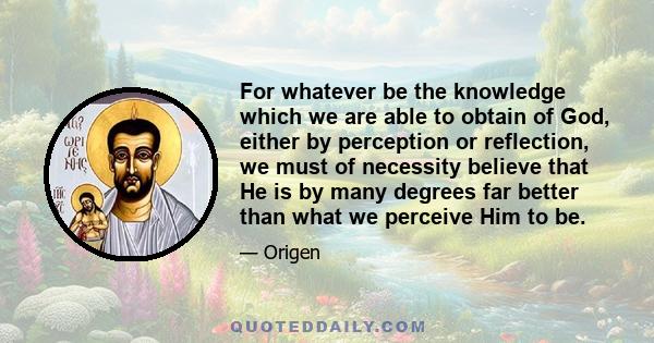 For whatever be the knowledge which we are able to obtain of God, either by perception or reflection, we must of necessity believe that He is by many degrees far better than what we perceive Him to be.