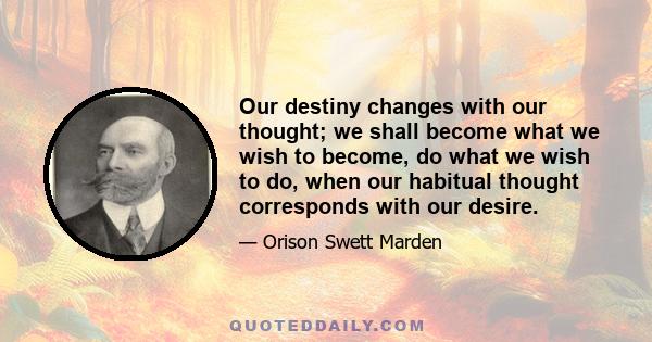 Our destiny changes with our thought; we shall become what we wish to become, do what we wish to do, when our habitual thought corresponds with our desire.