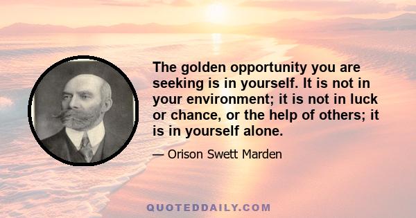 The golden opportunity you are seeking is in yourself. It is not in your environment; it is not in luck or chance, or the help of others; it is in yourself alone.