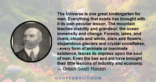 The Universe is one great kindergarten for man. Everything that exists has brought with it its own peculiar lesson. The mountain teaches stability and grandeur; the ocean immensity and change. Forests, lakes, and