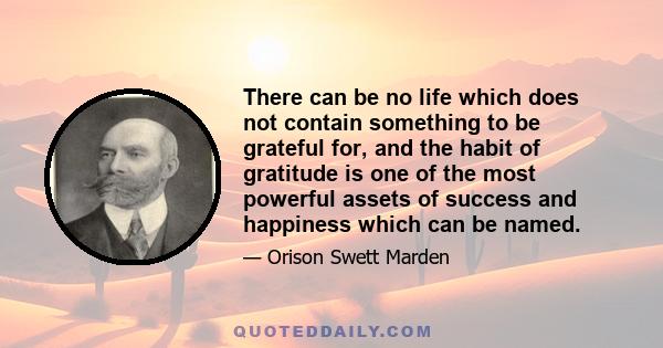 There can be no life which does not contain something to be grateful for, and the habit of gratitude is one of the most powerful assets of success and happiness which can be named.