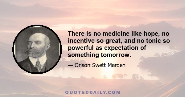 There is no medicine like hope, no incentive so great, and no tonic so powerful as expectation of something tomorrow.