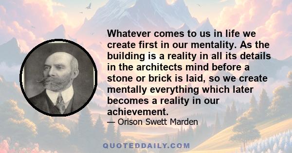 Whatever comes to us in life we create first in our mentality. As the building is a reality in all its details in the architects mind before a stone or brick is laid, so we create mentally everything which later becomes 