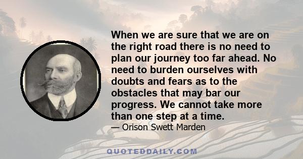 When we are sure that we are on the right road there is no need to plan our journey too far ahead. No need to burden ourselves with doubts and fears as to the obstacles that may bar our progress. We cannot take more