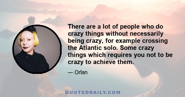 There are a lot of people who do crazy things without necessarily being crazy, for example crossing the Atlantic solo. Some crazy things which requires you not to be crazy to achieve them.