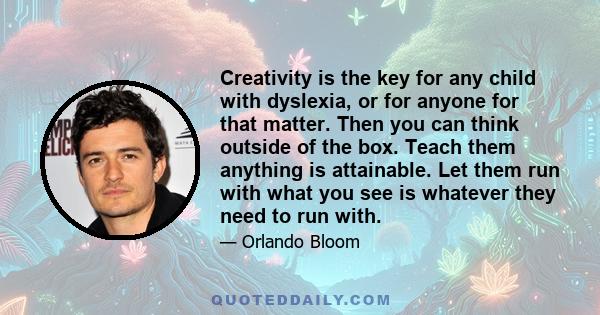 Creativity is the key for any child with dyslexia, or for anyone for that matter. Then you can think outside of the box. Teach them anything is attainable. Let them run with what you see is whatever they need to run