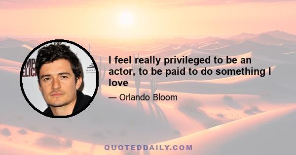 I feel really privileged to be an actor, to be paid to do something I love