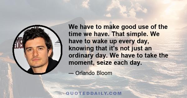 We have to make good use of the time we have. That simple. We have to wake up every day, knowing that it's not just an ordinary day. We have to take the moment, seize each day.