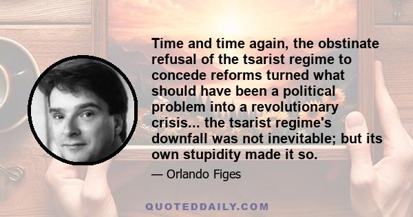 Time and time again, the obstinate refusal of the tsarist regime to concede reforms turned what should have been a political problem into a revolutionary crisis... the tsarist regime's downfall was not inevitable; but