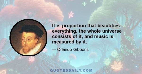 It is proportion that beautifies everything, the whole universe consists of it, and music is measured by it.