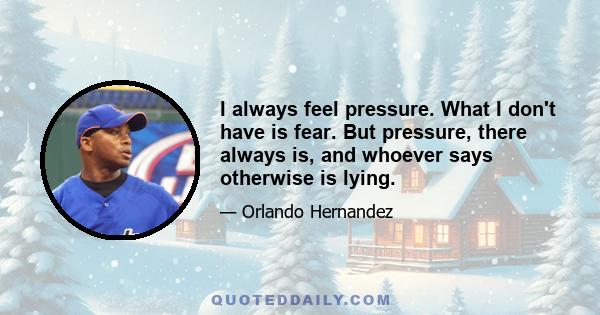 I always feel pressure. What I don't have is fear. But pressure, there always is, and whoever says otherwise is lying.
