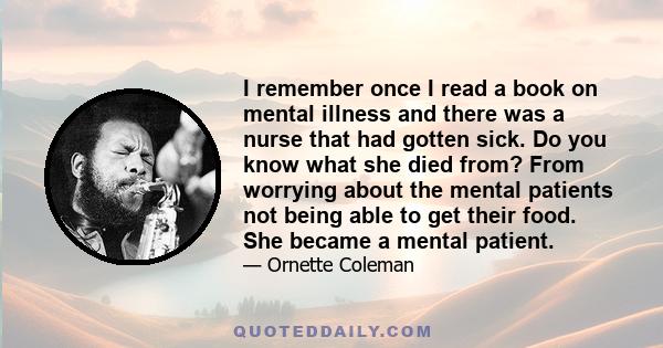 I remember once I read a book on mental illness and there was a nurse that had gotten sick. Do you know what she died from? From worrying about the mental patients not being able to get their food. She became a mental