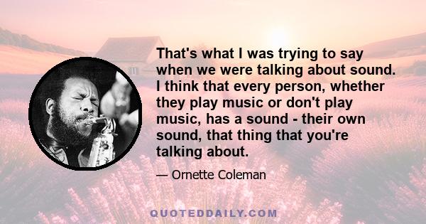 That's what I was trying to say when we were talking about sound. I think that every person, whether they play music or don't play music, has a sound - their own sound, that thing that you're talking about.