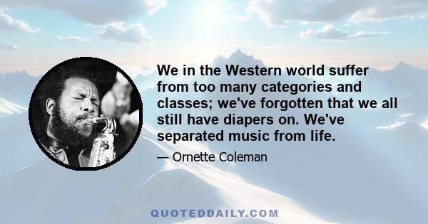 We in the Western world suffer from too many categories and classes; we've forgotten that we all still have diapers on. We've separated music from life.